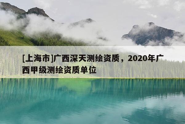 [上海市]广西深天测绘资质，2020年广西甲级测绘资质单位