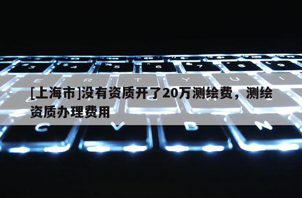 [上海市]没有资质开了20万测绘费，测绘资质办理费用