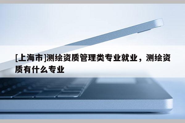 [上海市]测绘资质管理类专业就业，测绘资质有什么专业