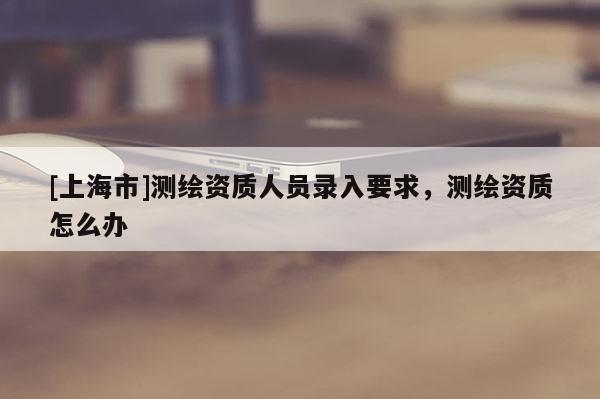 [上海市]测绘资质人员录入要求，测绘资质怎么办