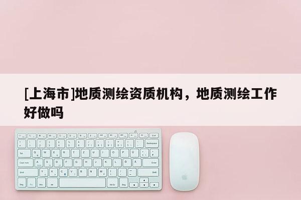 [上海市]地质测绘资质机构，地质测绘工作好做吗