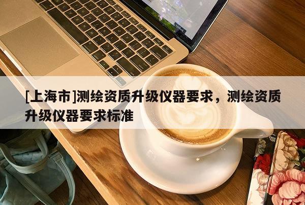 [上海市]测绘资质升级仪器要求，测绘资质升级仪器要求标准