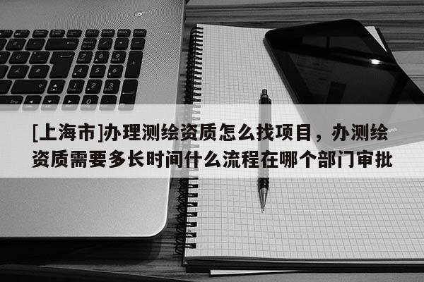 [上海市]办理测绘资质怎么找项目，办测绘资质需要多长时间什么流程在哪个部门审批