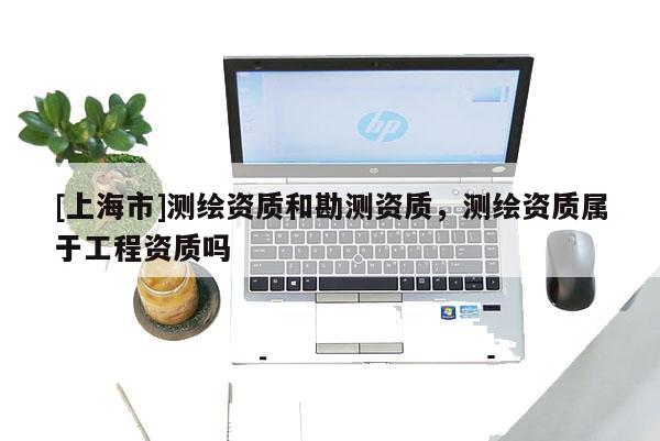 [上海市]测绘资质和勘测资质，测绘资质属于工程资质吗