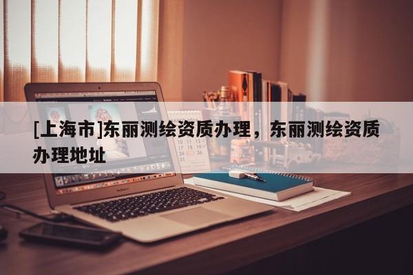 [上海市]东丽测绘资质办理，东丽测绘资质办理地址