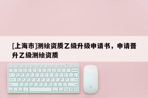 [上海市]测绘资质乙级升级申请书，申请晋升乙级测绘资质