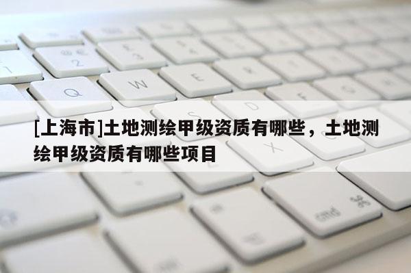 [上海市]土地测绘甲级资质有哪些，土地测绘甲级资质有哪些项目