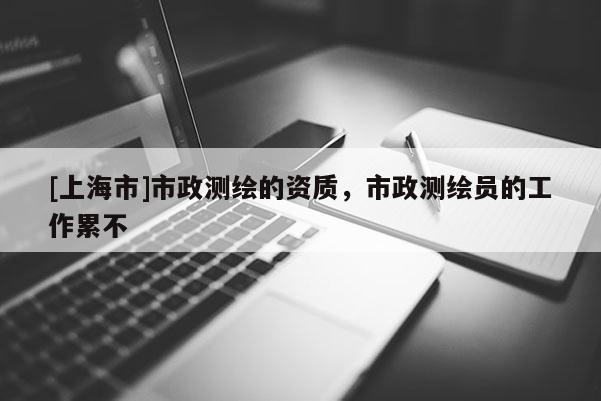 [上海市]市政测绘的资质，市政测绘员的工作累不