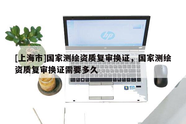[上海市]国家测绘资质复审换证，国家测绘资质复审换证需要多久
