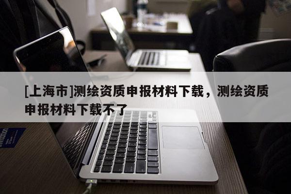 [上海市]测绘资质申报材料下载，测绘资质申报材料下载不了