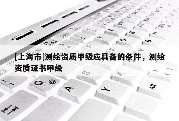 [上海市]测绘资质甲级应具备的条件，测绘资质证书甲级
