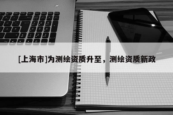 [上海市]为测绘资质升至，测绘资质新政