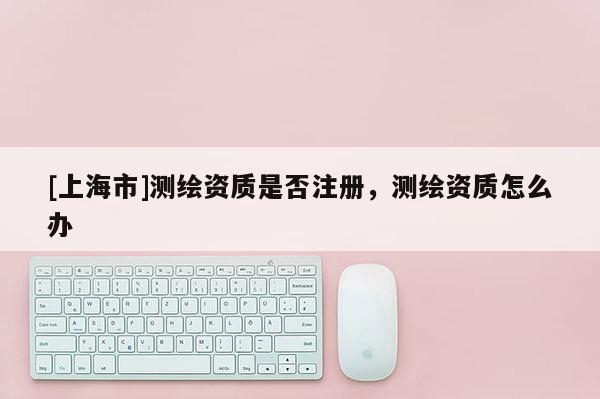 [上海市]测绘资质是否注册，测绘资质怎么办