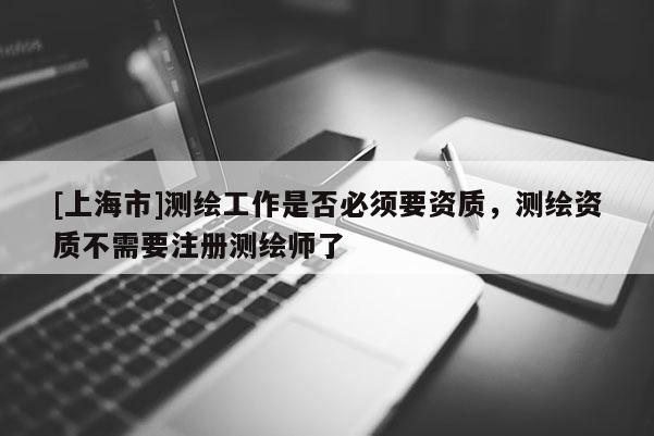 [上海市]测绘工作是否必须要资质，测绘资质不需要注册测绘师了