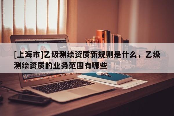 [上海市]乙级测绘资质新规则是什么，乙级测绘资质的业务范围有哪些