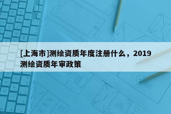 [上海市]测绘资质年度注册什么，2019测绘资质年审政策
