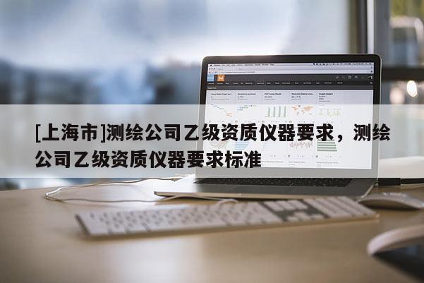 [上海市]测绘公司乙级资质仪器要求，测绘公司乙级资质仪器要求标准