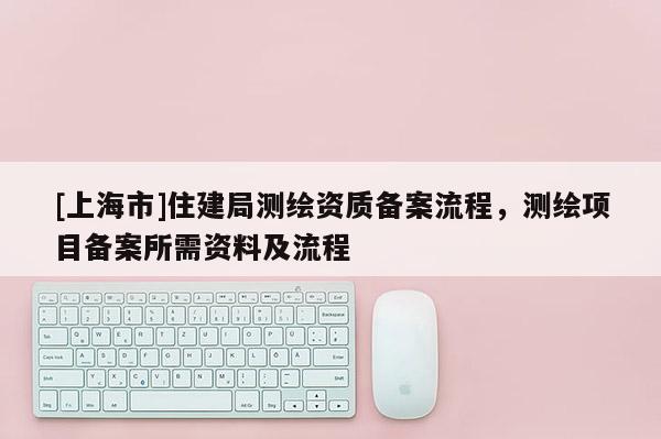 [上海市]住建局测绘资质备案流程，测绘项目备案所需资料及流程