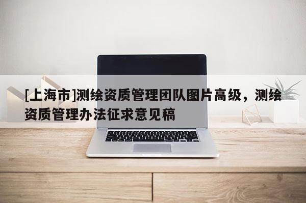 [上海市]测绘资质管理团队图片高级，测绘资质管理办法征求意见稿