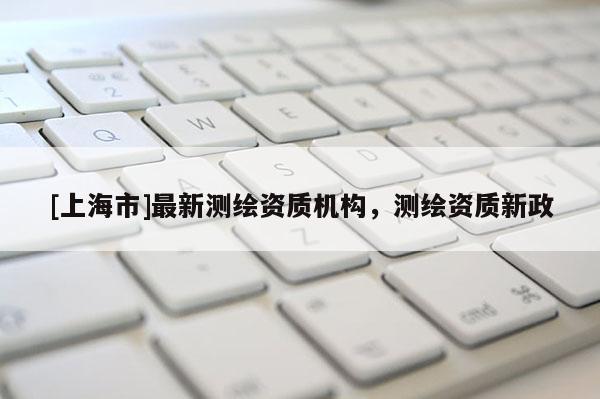 [上海市]最新测绘资质机构，测绘资质新政