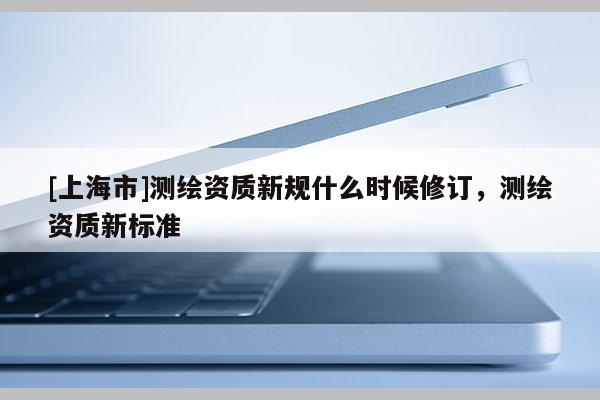 [上海市]测绘资质新规什么时候修订，测绘资质新标准