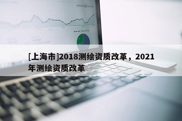 [上海市]2018测绘资质改革，2021年测绘资质改革