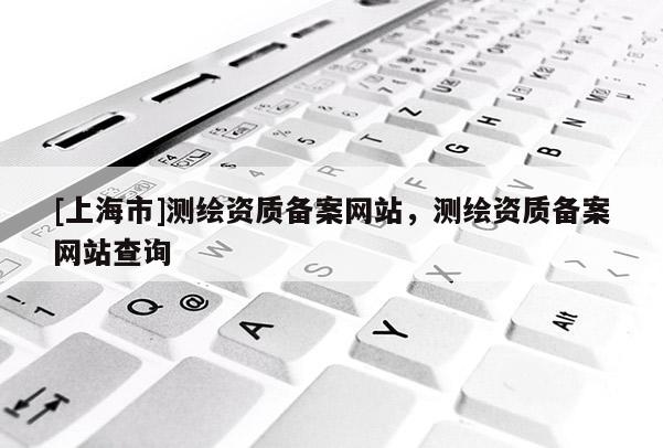 [上海市]测绘资质备案网站，测绘资质备案网站查询