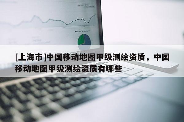 [上海市]中国移动地图甲级测绘资质，中国移动地图甲级测绘资质有哪些