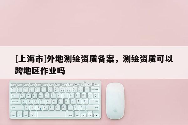 [上海市]外地测绘资质备案，测绘资质可以跨地区作业吗