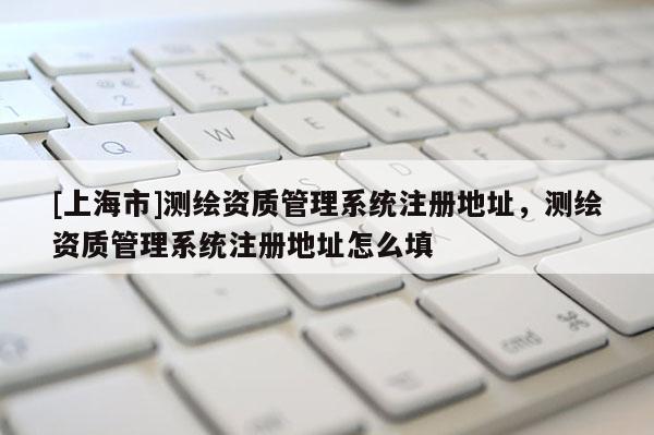 [上海市]测绘资质管理系统注册地址，测绘资质管理系统注册地址怎么填
