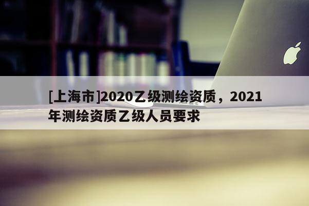 [上海市]2020乙级测绘资质，2021年测绘资质乙级人员要求