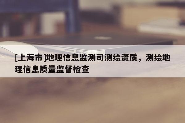 [上海市]地理信息监测司测绘资质，测绘地理信息质量监督检查