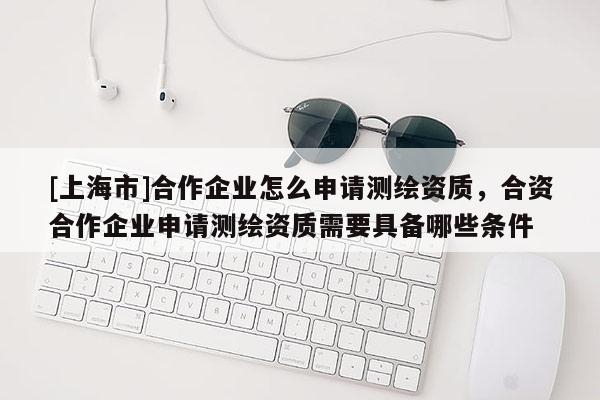 [上海市]合作企业怎么申请测绘资质，合资合作企业申请测绘资质需要具备哪些条件