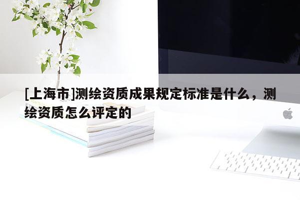 [上海市]测绘资质成果规定标准是什么，测绘资质怎么评定的