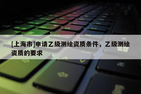 [上海市]申请乙级测绘资质条件，乙级测绘资质的要求