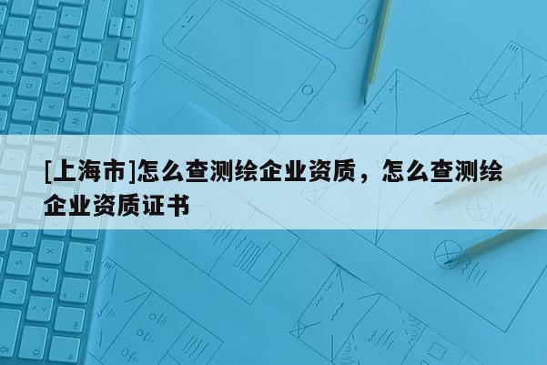 [上海市]怎么查测绘企业资质，怎么查测绘企业资质证书