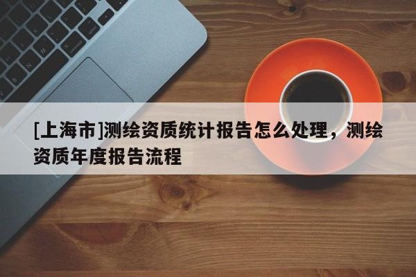 [上海市]测绘资质统计报告怎么处理，测绘资质年度报告流程