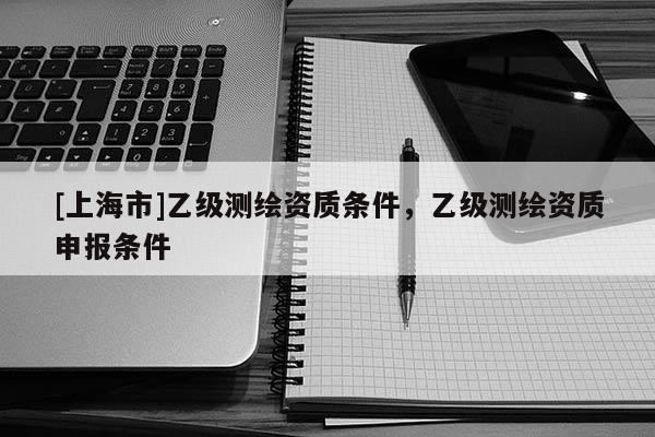 [上海市]乙级测绘资质条件，乙级测绘资质申报条件
