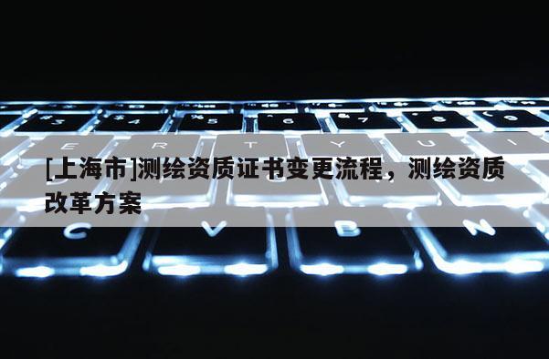 [上海市]测绘资质证书变更流程，测绘资质改革方案
