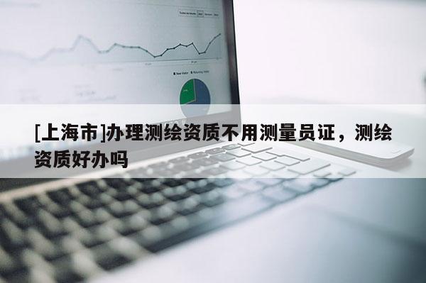 [上海市]办理测绘资质不用测量员证，测绘资质好办吗