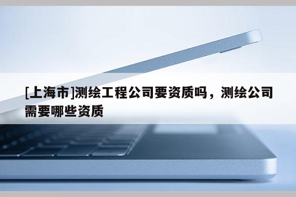 [上海市]测绘工程公司要资质吗，测绘公司需要哪些资质