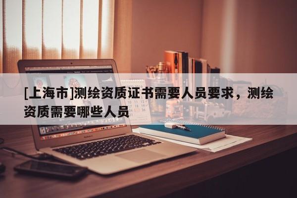 [上海市]测绘资质证书需要人员要求，测绘资质需要哪些人员
