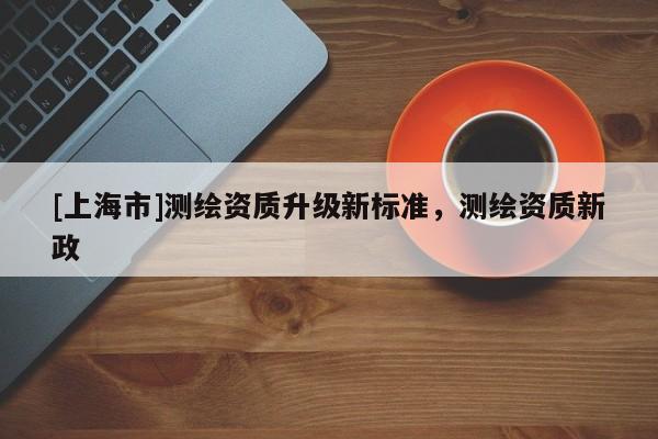 [上海市]测绘资质升级新标准，测绘资质新政