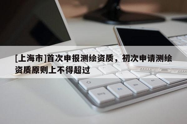 [上海市]首次申报测绘资质，初次申请测绘资质原则上不得超过