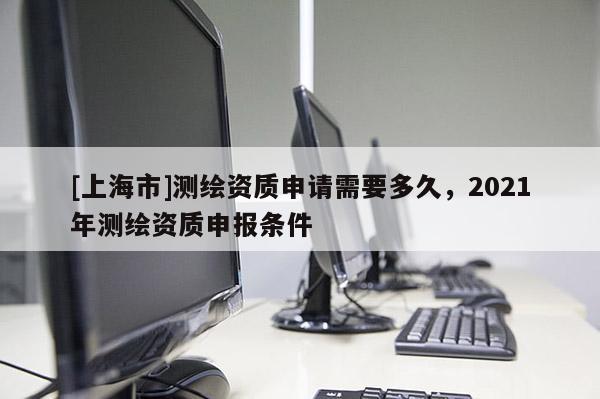 [上海市]测绘资质申请需要多久，2021年测绘资质申报条件