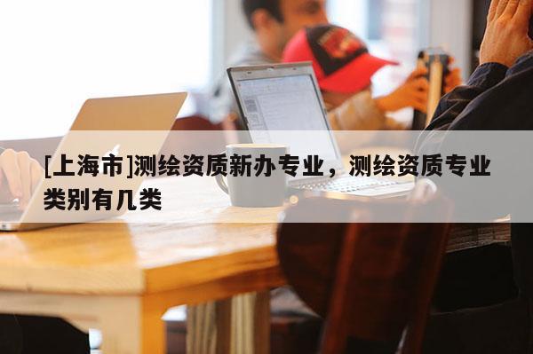 [上海市]测绘资质新办专业，测绘资质专业类别有几类