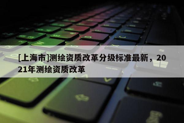 [上海市]测绘资质改革分级标准最新，2021年测绘资质改革