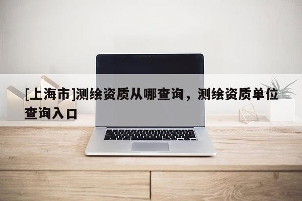 [上海市]测绘资质从哪查询，测绘资质单位查询入口