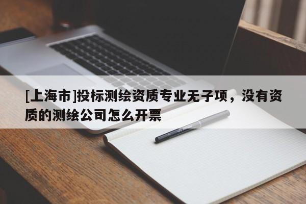 [上海市]投标测绘资质专业无子项，没有资质的测绘公司怎么开票
