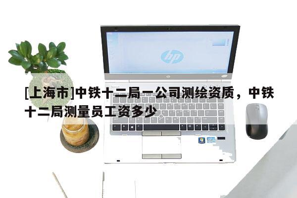 [上海市]中铁十二局一公司测绘资质，中铁十二局测量员工资多少